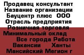 Продавец-консультант › Название организации ­ Бауцентр плюс, ООО › Отрасль предприятия ­ Розничная торговля › Минимальный оклад ­ 22 500 - Все города Работа » Вакансии   . Ханты-Мансийский,Мегион г.